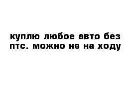 куплю любое авто без птс. можно не на ходу